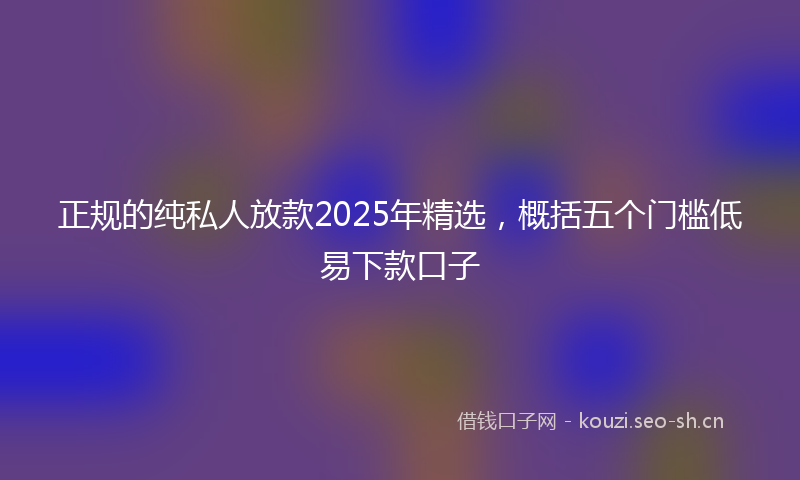 正规的纯私人放款2025年精选，概括五个门槛低易下款口子