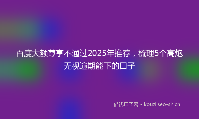 百度大额尊享不通过2025年推荐，梳理5个高炮无视逾期能下的口子