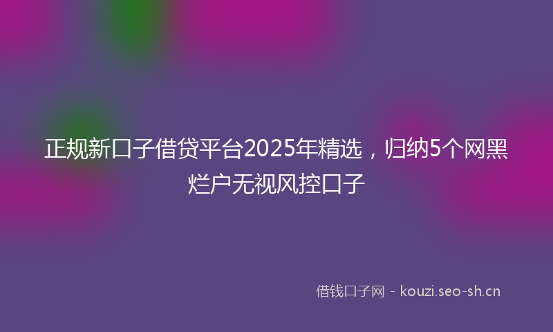 正规新口子借贷平台2025年精选，归纳5个网黑烂户无视风控口子