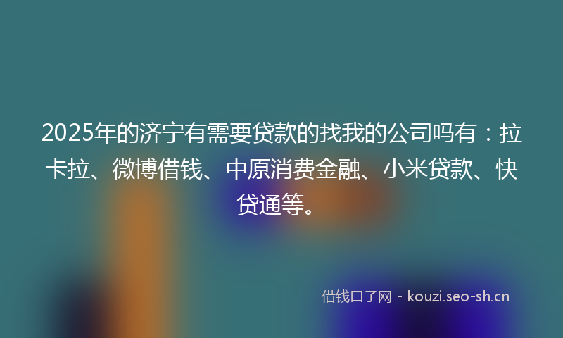 2025年的济宁有需要贷款的找我的公司吗有：拉卡拉、微博借钱、中原消费金融、小米贷款、快贷通等。