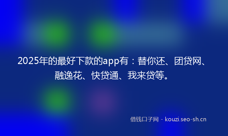 2025年的最好下款的app有：替你还、团贷网、融逸花、快贷通、我来贷等。