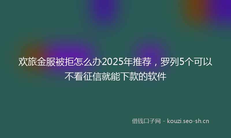 欢旅金服被拒怎么办2025年推荐，罗列5个可以不看征信就能下款的软件