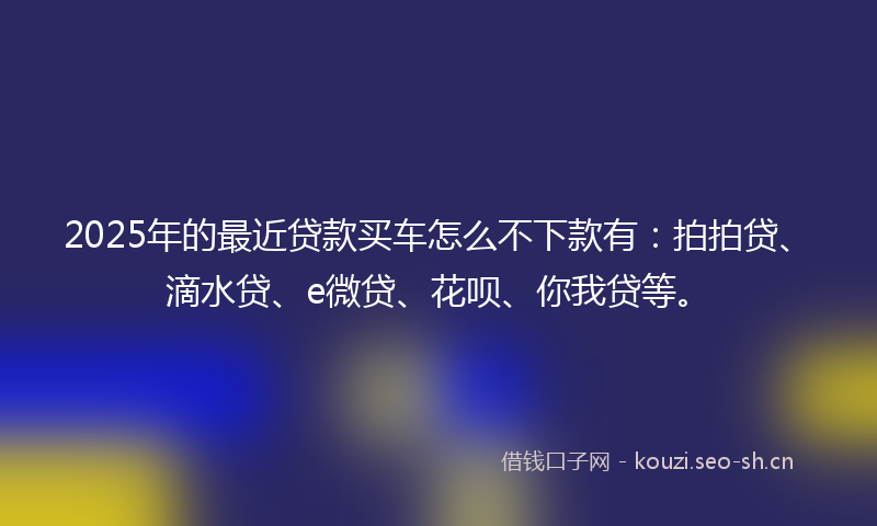 2025年的最近贷款买车怎么不下款有：拍拍贷、滴水贷、e微贷、花呗、你我贷等。