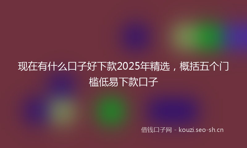 现在有什么口子好下款2025年精选，概括五个门槛低易下款口子