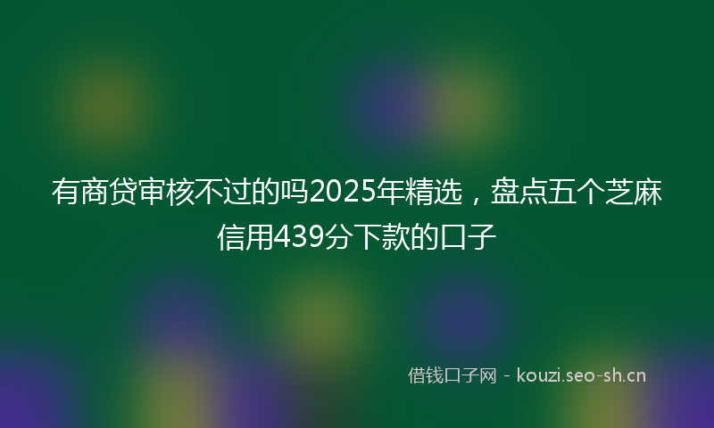 有商贷审核不过的吗2025年精选，盘点五个芝麻信用439分下款的口子