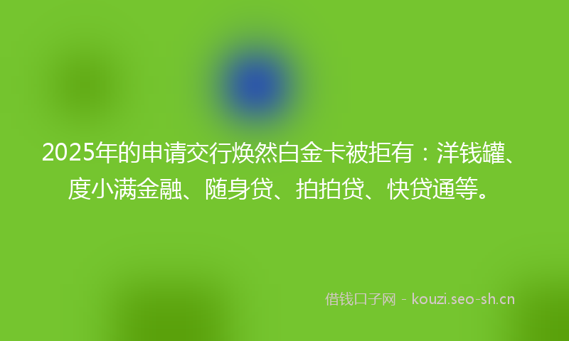 2025年的申请交行焕然白金卡被拒有:洋钱罐、度小满金融、随身贷、拍拍贷、快贷通等。