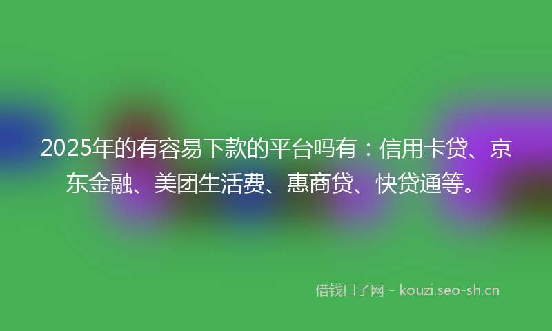 2025年的有容易下款的平台吗有：信用卡贷、京东金融、美团生活费、惠商贷、快贷通等。