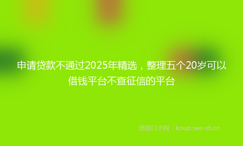 申请贷款不通过2025年精选，整理五个20岁可以借钱平台不查征信的平台