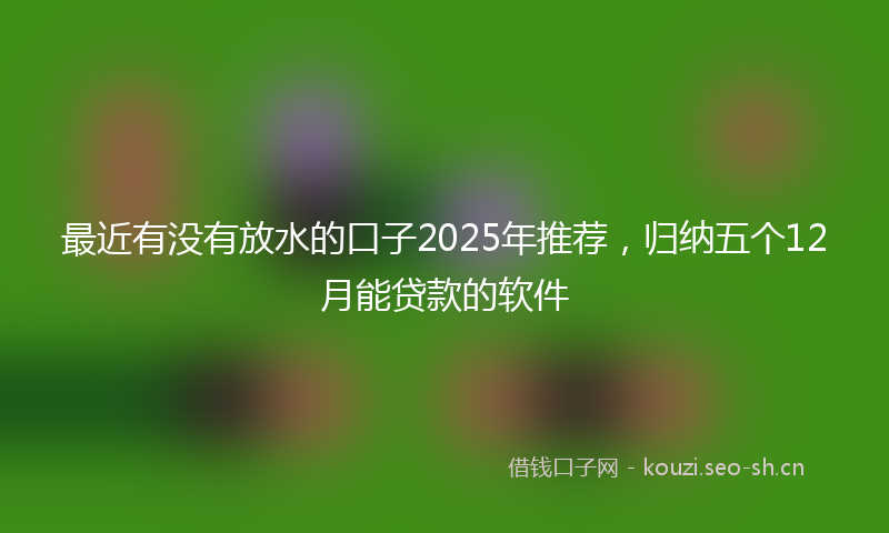 最近有没有放水的口子2025年推荐，归纳五个12月能贷款的软件