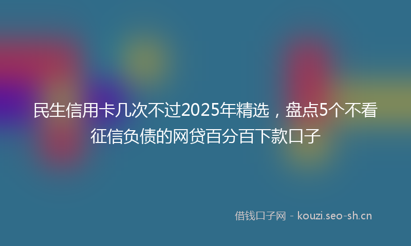 民生信用卡几次不过2025年精选，盘点5个不看征信负债的网贷百分百下款口子