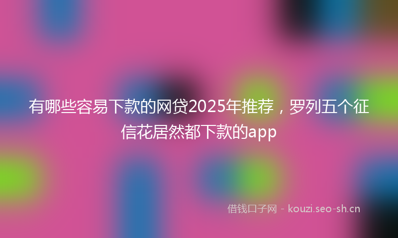 有哪些容易下款的网贷2025年推荐，罗列五个征信花居然都下款的app