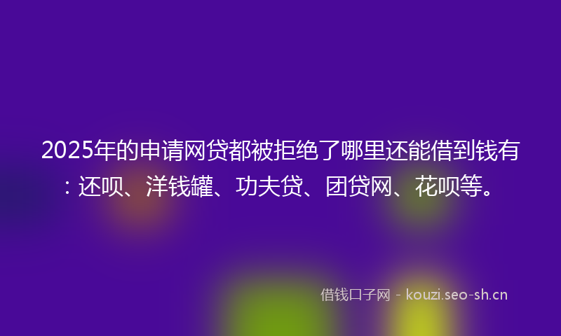 2025年的申请网贷都被拒绝了哪里还能借到钱有：还呗、洋钱罐、功夫贷、团贷网、花呗等。