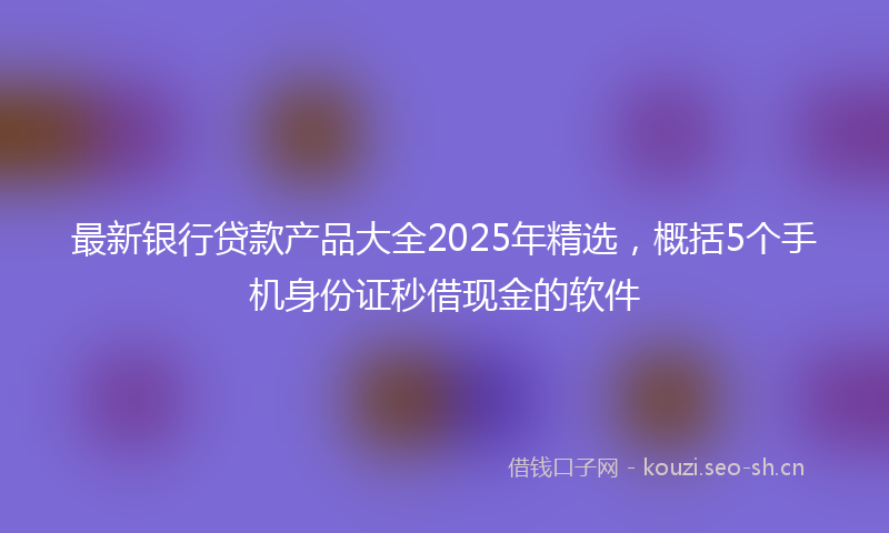 最新银行贷款产品大全2025年精选，概括5个手机身份证秒借现金的软件