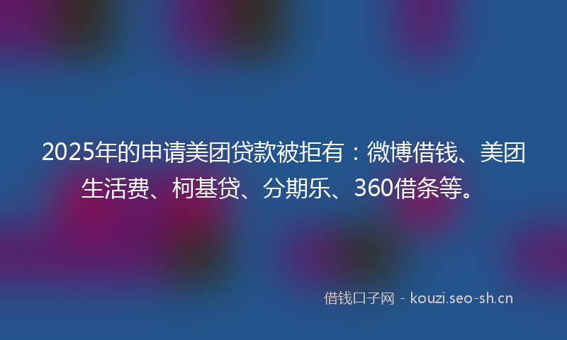 2025年的申请美团贷款被拒有：微博借钱、美团生活费、柯基贷、分期乐、360借条等。
