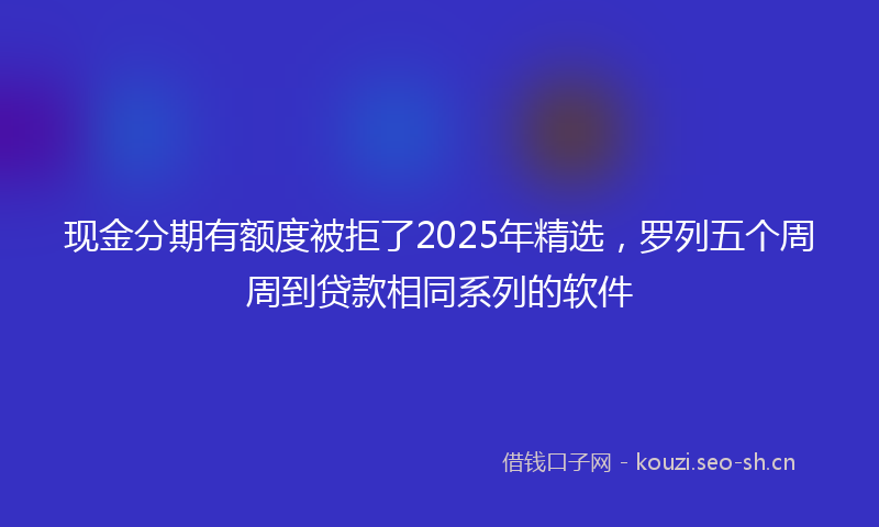 现金分期有额度被拒了2025年精选，罗列五个周周到贷款相同系列的软件