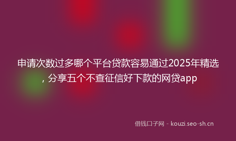 申请次数过多哪个平台贷款容易通过2025年精选，分享五个不查征信好下款的网贷app