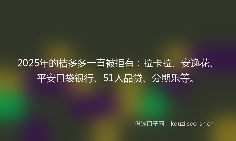 2025年的桔多多一直被拒有：拉卡拉、安逸花、平安口袋银行、51人品贷、分期乐等。