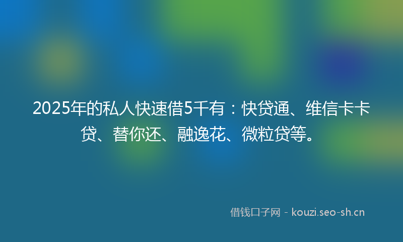 2025年的私人快速借5千有：快贷通、维信卡卡贷、替你还、融逸花、微粒贷等。