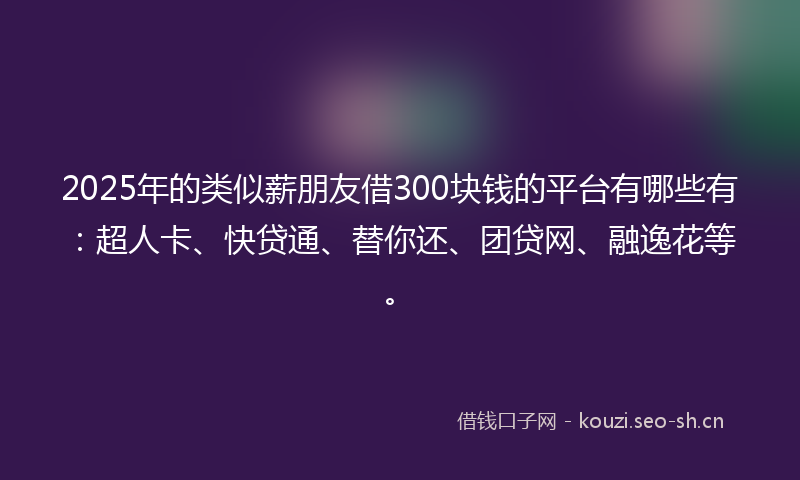 2025年的类似薪朋友借300块钱的平台有哪些有：超人卡、快贷通、替你还、团贷网、融逸花等。