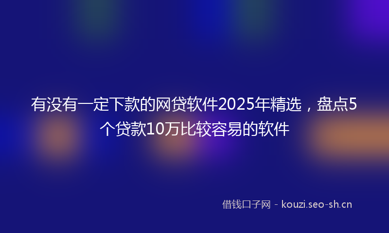 有没有一定下款的网贷软件2025年精选,盘点5个贷款10万比较容易的软件