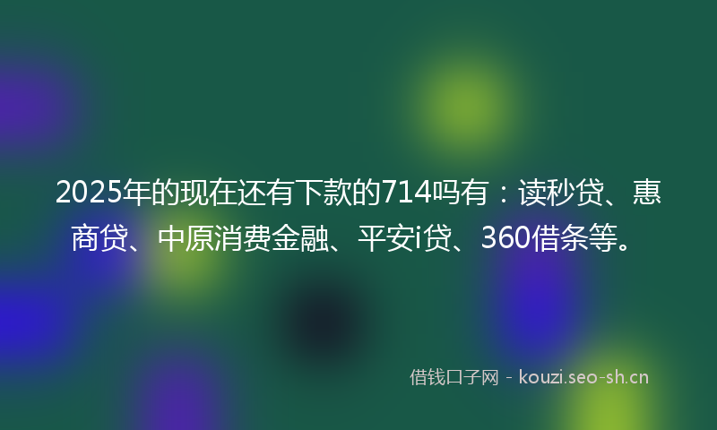 2025年的现在还有下款的714吗有：读秒贷、惠商贷、中原消费金融、平安i贷、360借条等。