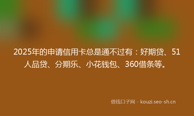 2025年的申请信用卡总是通不过有：好期贷、51人品贷、分期乐、小花钱包、360借条等。