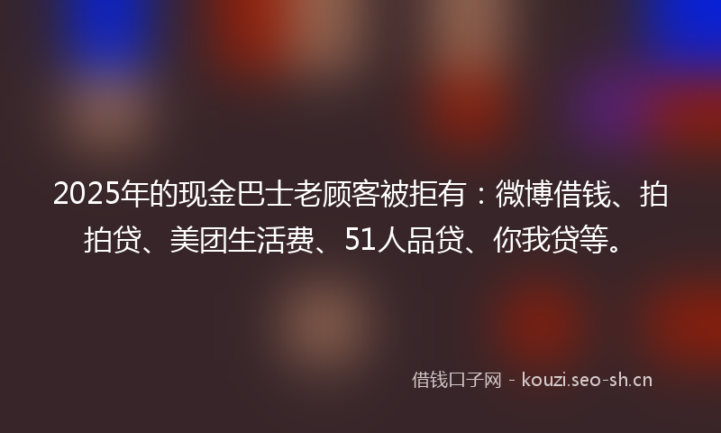 2025年的现金巴士老顾客被拒有:微博借钱、拍拍贷、美团生活费、51人品贷、你我贷等。