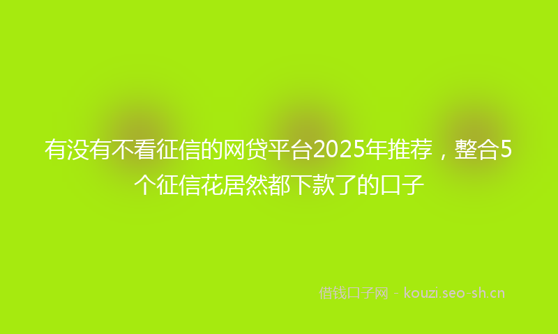 有没有不看征信的网贷平台2025年推荐，整合5个征信花居然都下款了的口子