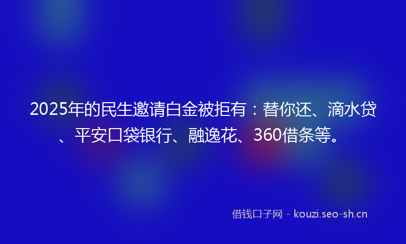 2025年的民生邀请白金被拒有：替你还、滴水贷、平安口袋银行、融逸花、360借条等。