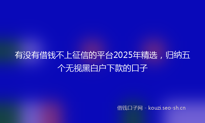 有没有借钱不上征信的平台2025年精选，归纳五个无视黑白户下款的口子