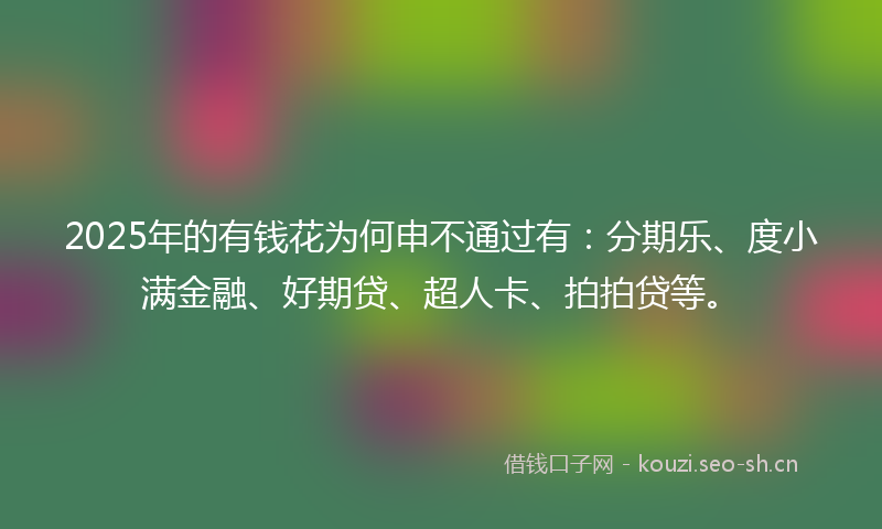 2025年的有钱花为何申不通过有：分期乐、度小满金融、好期贷、超人卡、拍拍贷等。