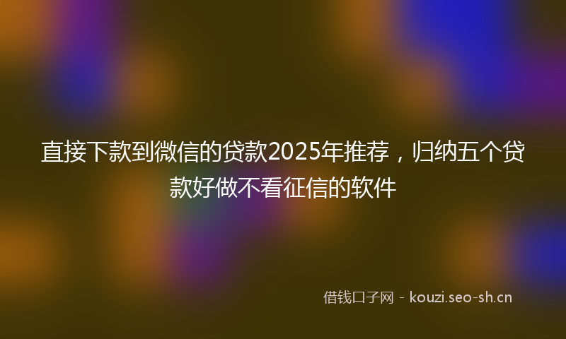 直接下款到微信的贷款2025年推荐，归纳五个贷款好做不看征信的软件