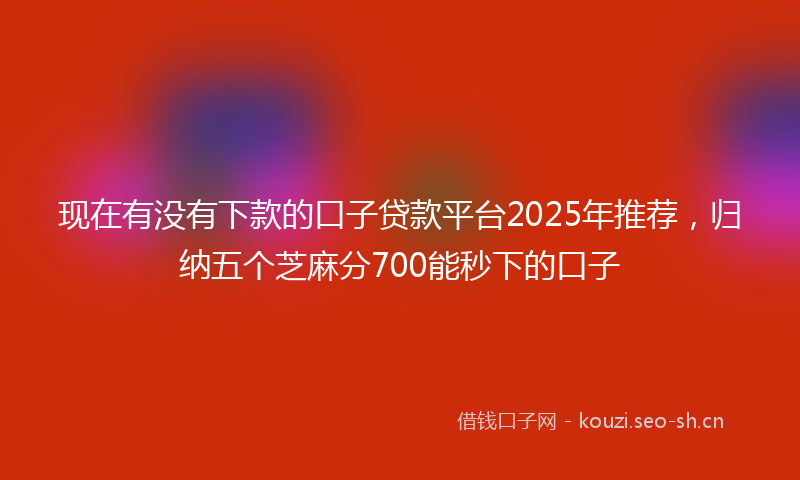现在有没有下款的口子贷款平台2025年推荐，归纳五个芝麻分700能秒下的口子
