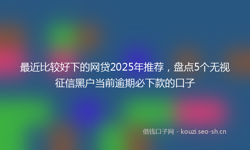 最近比较好下的网贷2025年推荐，盘点5个无视征信黑户当前逾期必下款的口子