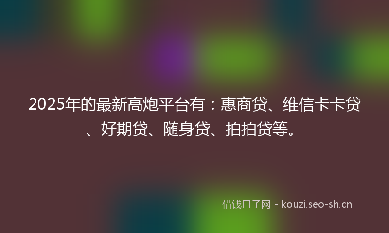 2025年的最新高炮平台有：惠商贷、维信卡卡贷、好期贷、随身贷、拍拍贷等。