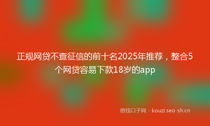 正规网贷不查征信的前十名2025年推荐，整合5个网贷容易下款18岁的app