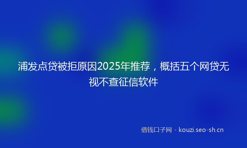 浦发点贷被拒原因2025年推荐，概括五个网贷无视不查征信软件