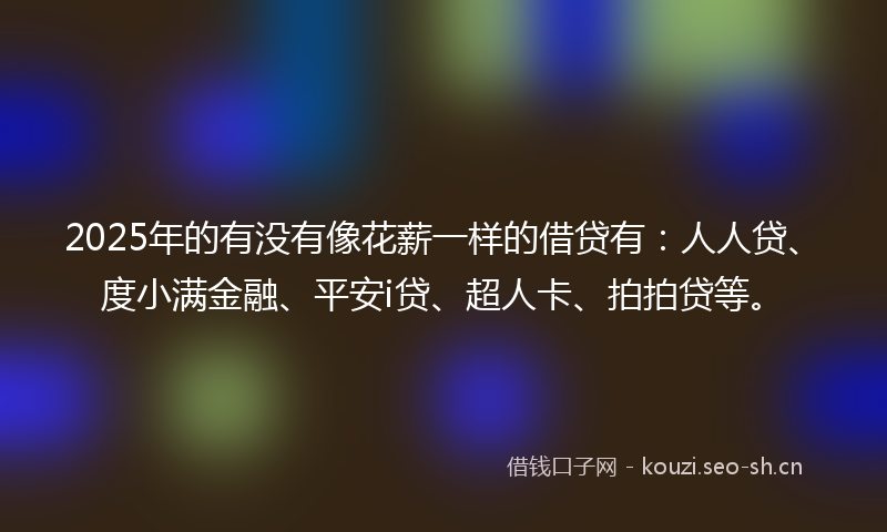 2025年的有没有像花薪一样的借贷有：人人贷、度小满金融、平安i贷、超人卡、拍拍贷等。