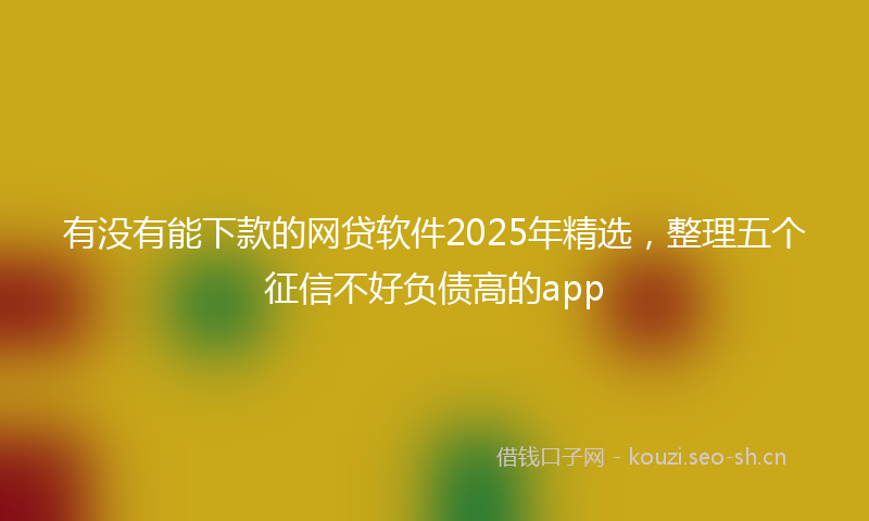 有没有能下款的网贷软件2025年精选，整理五个征信不好负债高的app