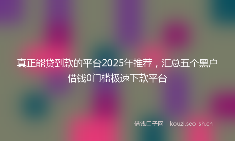 真正能贷到款的平台2025年推荐，汇总五个黑户借钱0门槛极速下款平台