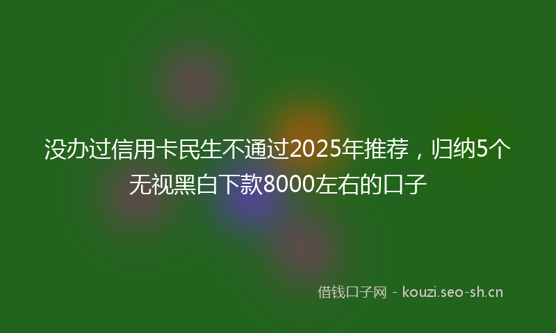 没办过信用卡民生不通过2025年推荐,归纳5个无视黑白下款8000左右的口子