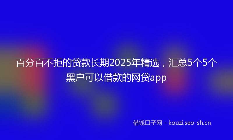 百分百不拒的贷款长期2025年精选，汇总5个5个黑户可以借款的网贷app