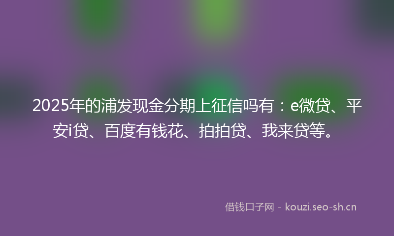 2025年的浦发现金分期上征信吗有：e微贷、平安i贷、百度有钱花、拍拍贷、我来贷等。