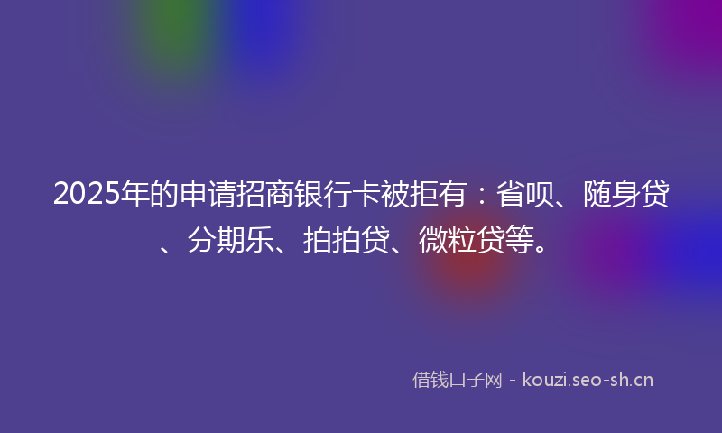 2025年的申请招商银行卡被拒有：省呗、随身贷、分期乐、拍拍贷、微粒贷等。