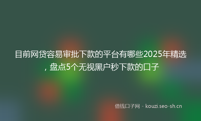 目前网贷容易审批下款的平台有哪些2025年精选，盘点5个无视黑户秒下款的口子