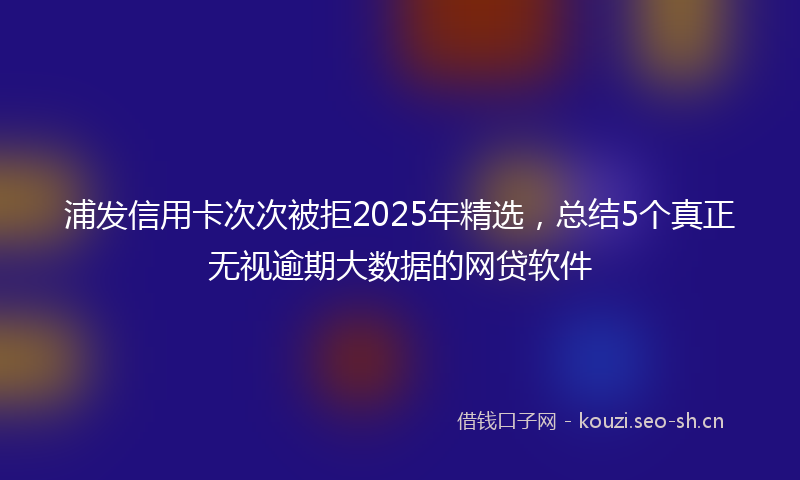 浦发信用卡次次被拒2025年精选，总结5个真正无视逾期大数据的网贷软件