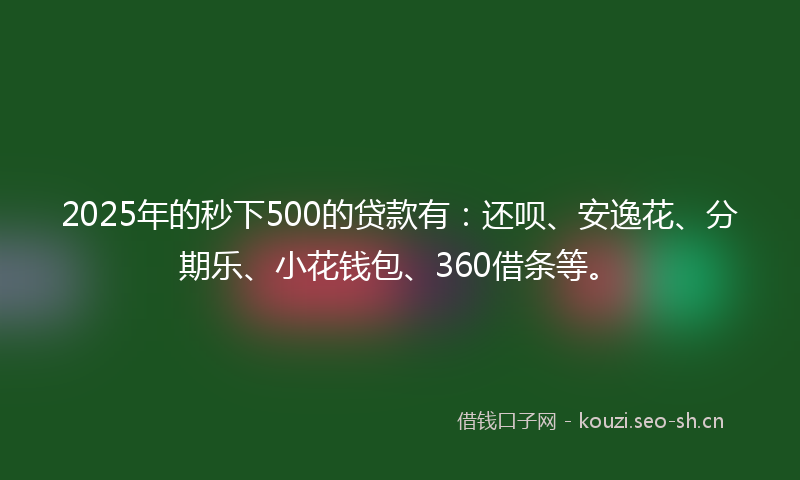 2025年的秒下500的贷款有：还呗、安逸花、分期乐、小花钱包、360借条等。