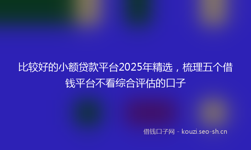 比较好的小额贷款平台2025年精选，梳理五个借钱平台不看综合评估的口子