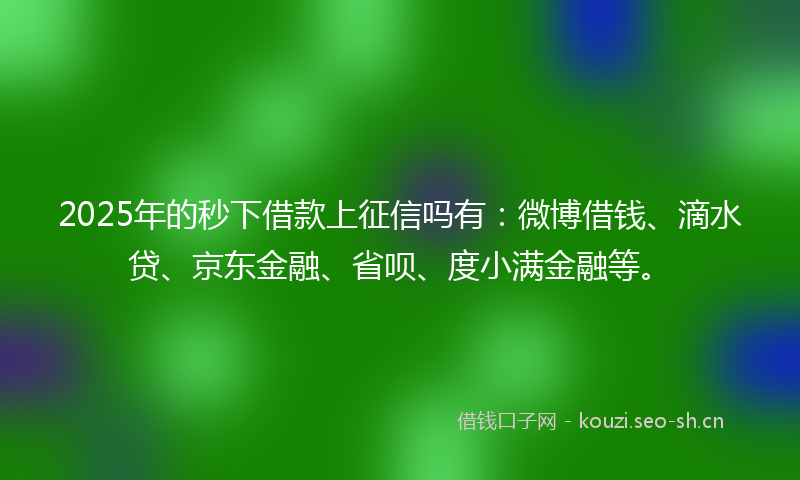 2025年的秒下借款上征信吗有：微博借钱、滴水贷、京东金融、省呗、度小满金融等。