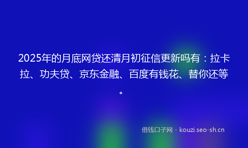 2025年的月底网贷还清月初征信更新吗有：拉卡拉、功夫贷、京东金融、百度有钱花、替你还等。